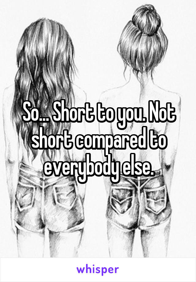 So... Short to you. Not short compared to everybody else.