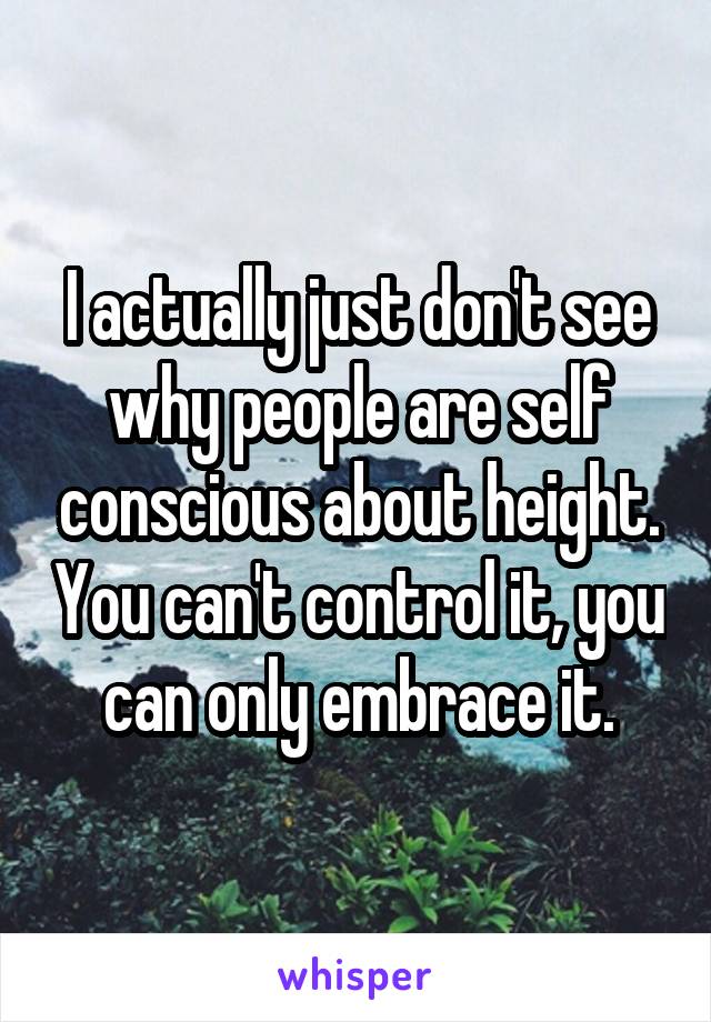 I actually just don't see why people are self conscious about height. You can't control it, you can only embrace it.