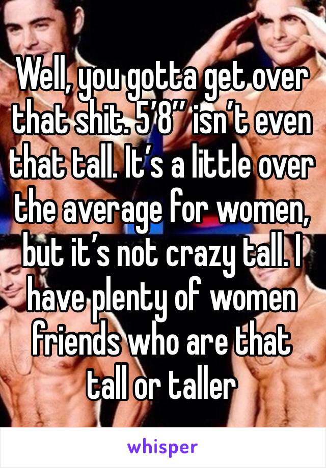 Well, you gotta get over that shit. 5’8’’ isn’t even that tall. It’s a little over the average for women, but it’s not crazy tall. I have plenty of women friends who are that tall or taller