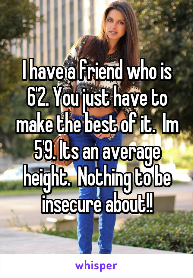 I have a friend who is 6'2. You just have to make the best of it.  Im 5'9. Its an average height.  Nothing to be insecure about!!