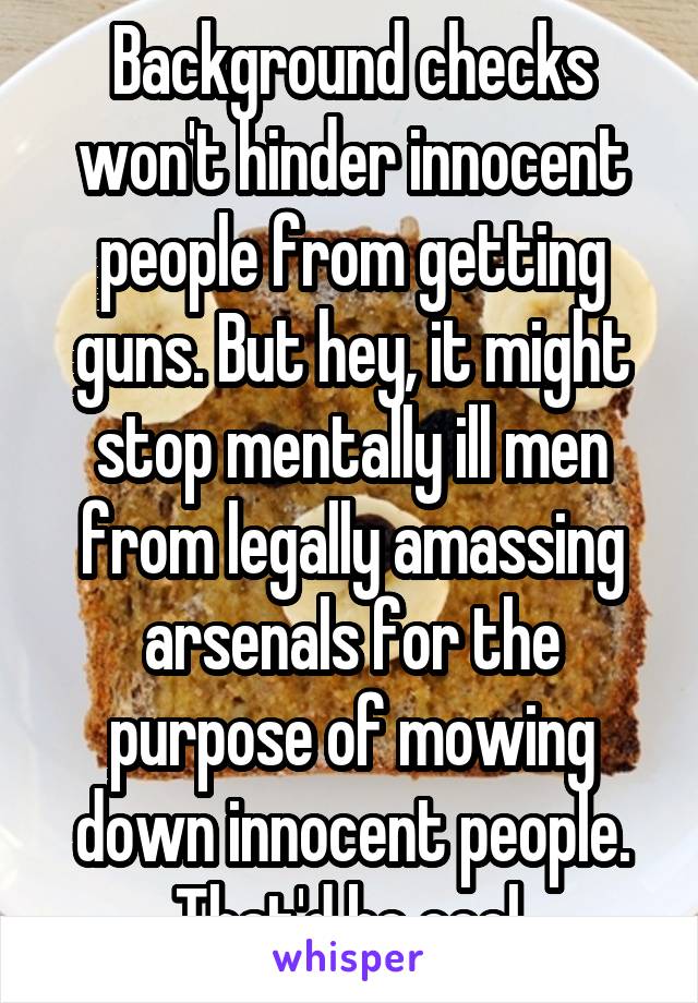 Background checks won't hinder innocent people from getting guns. But hey, it might stop mentally ill men from legally amassing arsenals for the purpose of mowing down innocent people. That'd be cool.