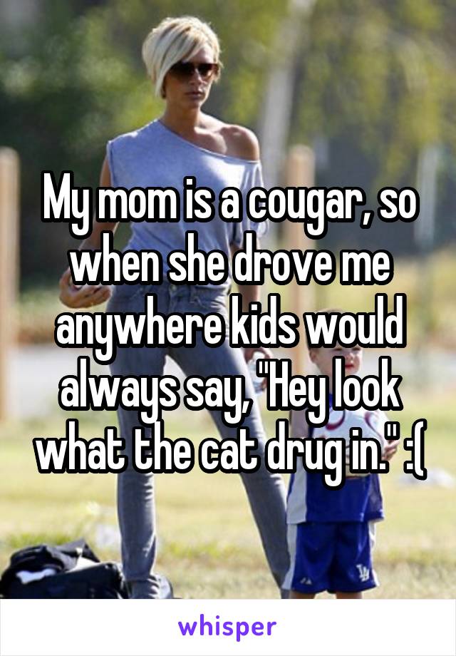 My mom is a cougar, so when she drove me anywhere kids would always say, "Hey look what the cat drug in." :(