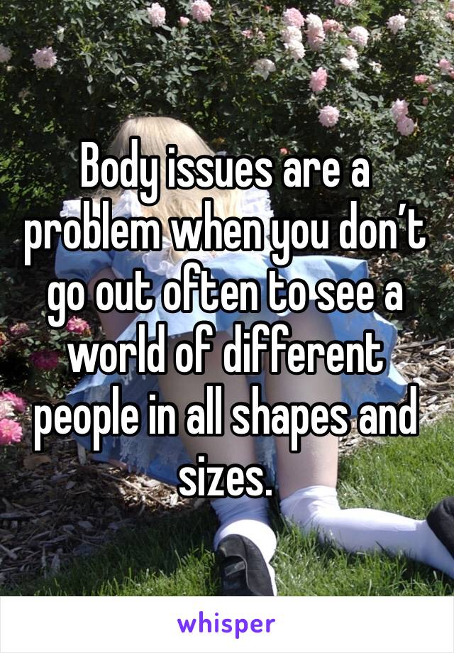 Body issues are a problem when you don’t go out often to see a world of different people in all shapes and sizes.