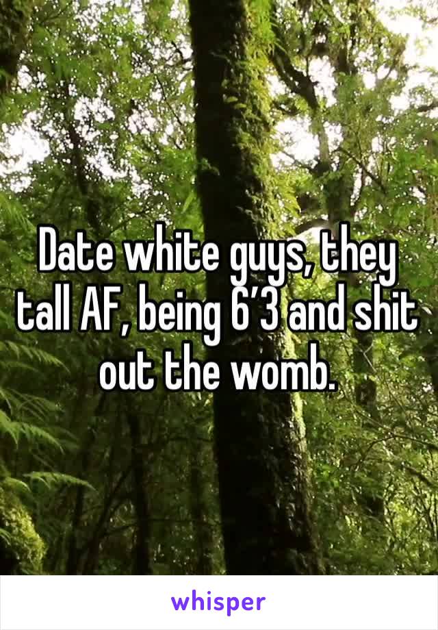 Date white guys, they tall AF, being 6’3 and shit out the womb. 