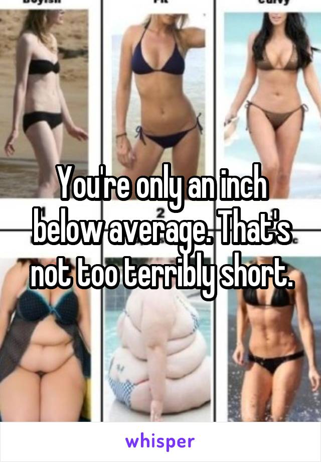 You're only an inch below average. That's not too terribly short.