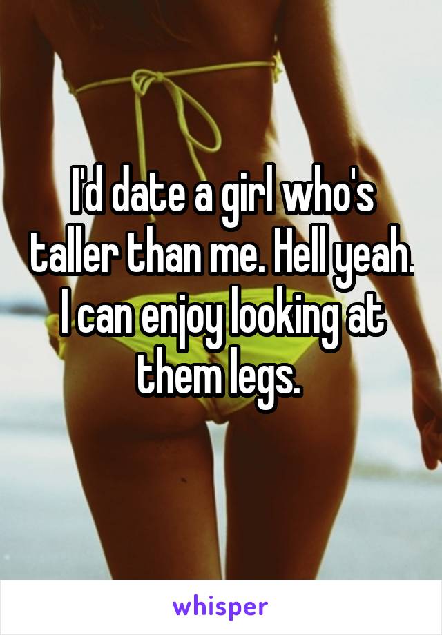 I'd date a girl who's taller than me. Hell yeah. I can enjoy looking at them legs. 
