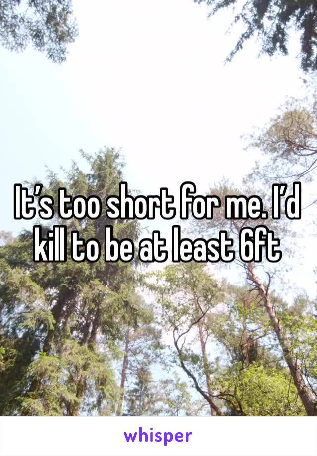 It’s too short for me. I’d kill to be at least 6ft