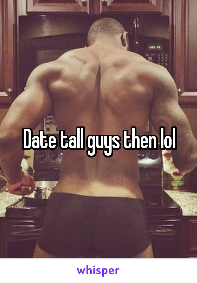 Date tall guys then lol