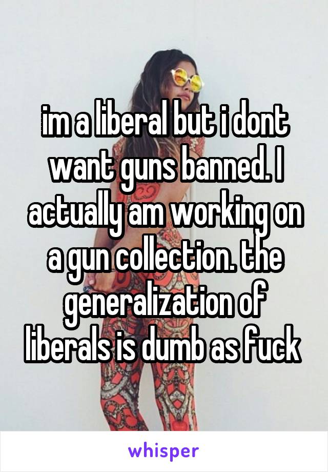 im a liberal but i dont want guns banned. I actually am working on a gun collection. the generalization of liberals is dumb as fuck 