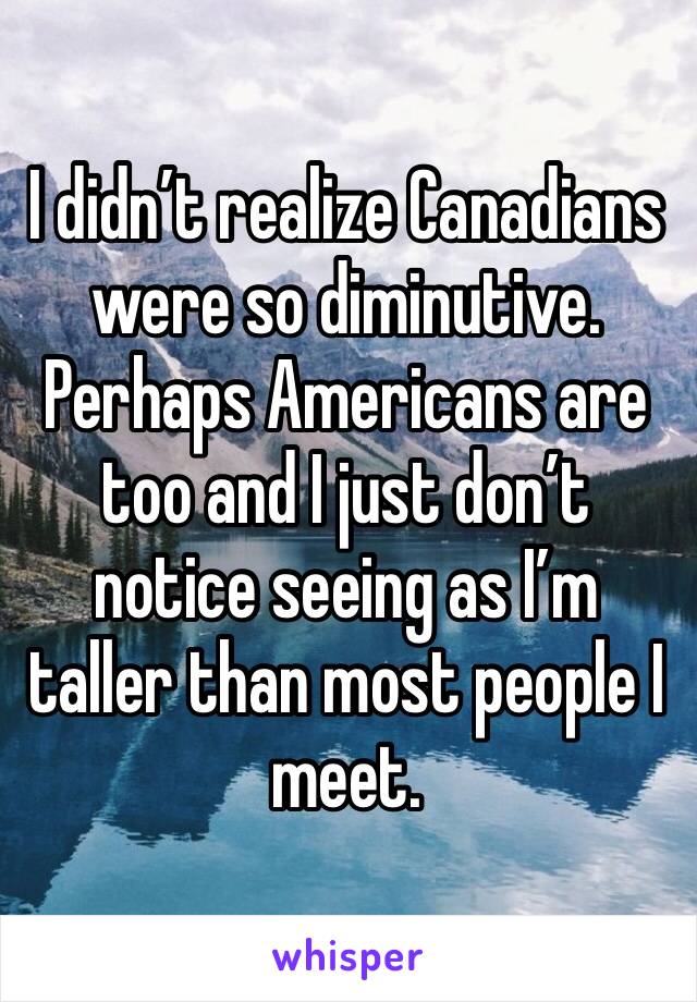 I didn’t realize Canadians were so diminutive. Perhaps Americans are too and I just don’t notice seeing as I’m taller than most people I meet. 