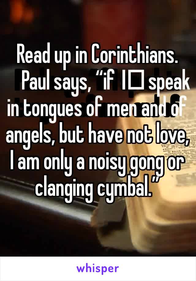 Read up in Corinthians. Paul says, “if I️ speak in tongues of men and of angels, but have not love, I am only a noisy gong or clanging cymbal.”