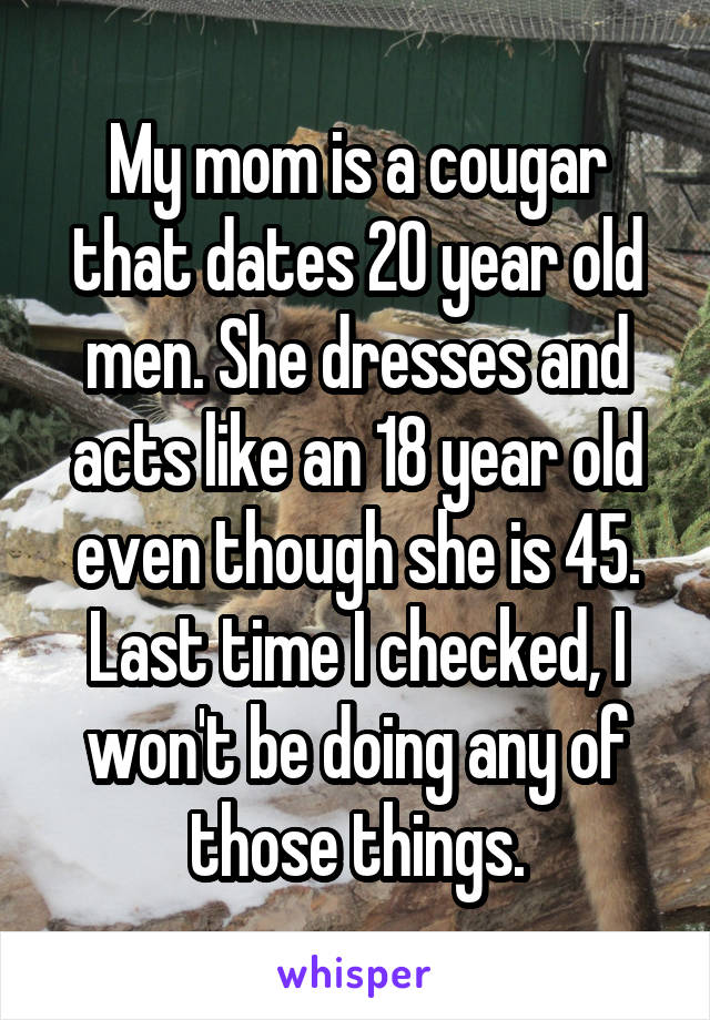 My mom is a cougar that dates 20 year old men. She dresses and acts like an 18 year old even though she is 45.
Last time I checked, I won't be doing any of those things.