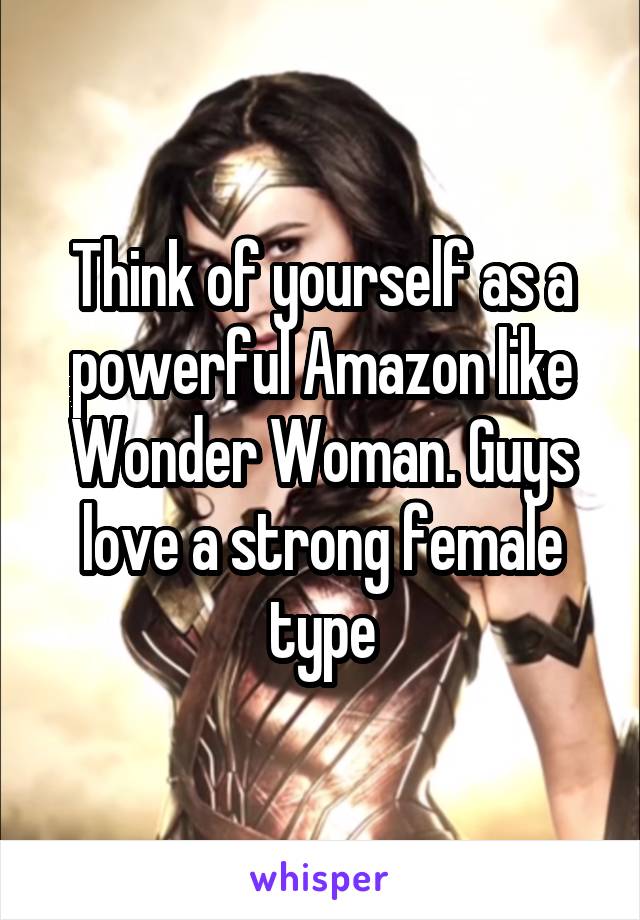 Think of yourself as a powerful Amazon like Wonder Woman. Guys love a strong female type