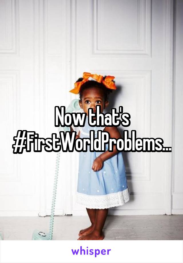 Now that's #FirstWorldProblems...