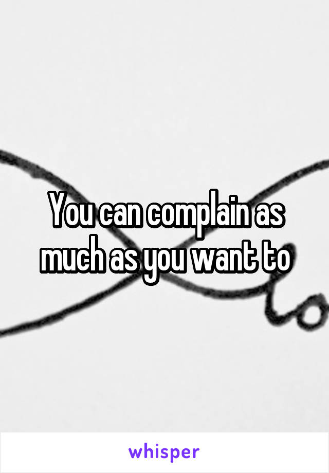 You can complain as much as you want to