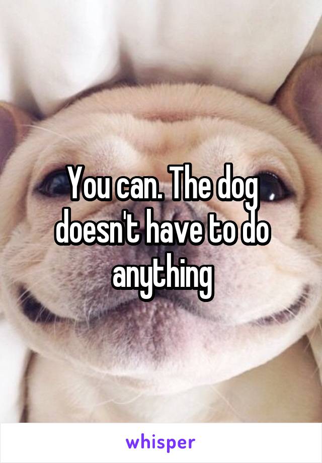 You can. The dog doesn't have to do anything