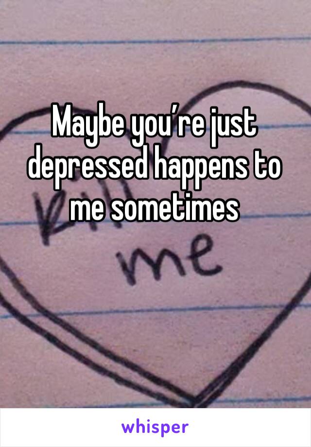 Maybe you’re just depressed happens to me sometimes 