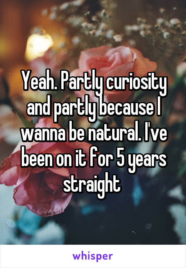 Yeah. Partly curiosity and partly because I wanna be natural. I've been on it for 5 years straight 
