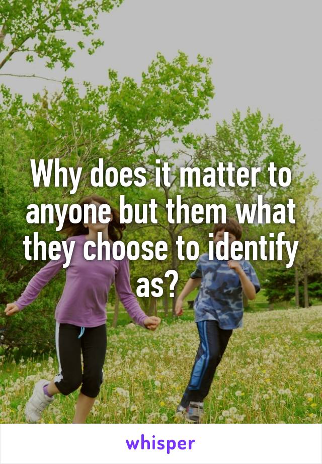 Why does it matter to anyone but them what they choose to identify as? 