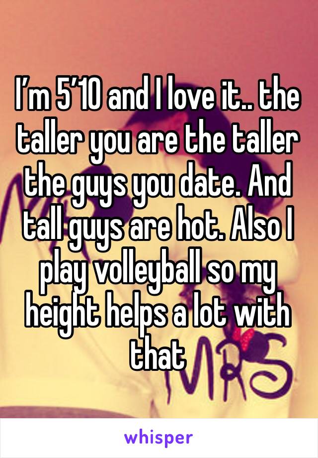 I’m 5’10 and I love it.. the taller you are the taller the guys you date. And tall guys are hot. Also I play volleyball so my height helps a lot with that