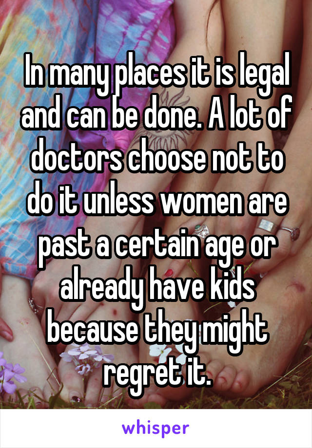 In many places it is legal and can be done. A lot of doctors choose not to do it unless women are past a certain age or already have kids because they might regret it.