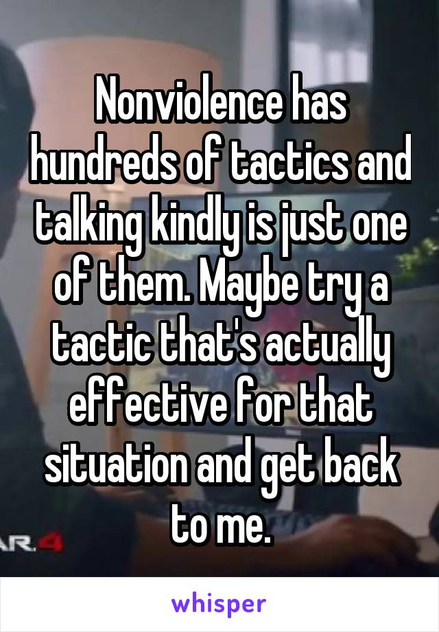 Nonviolence has hundreds of tactics and talking kindly is just one of them. Maybe try a tactic that's actually effective for that situation and get back to me.