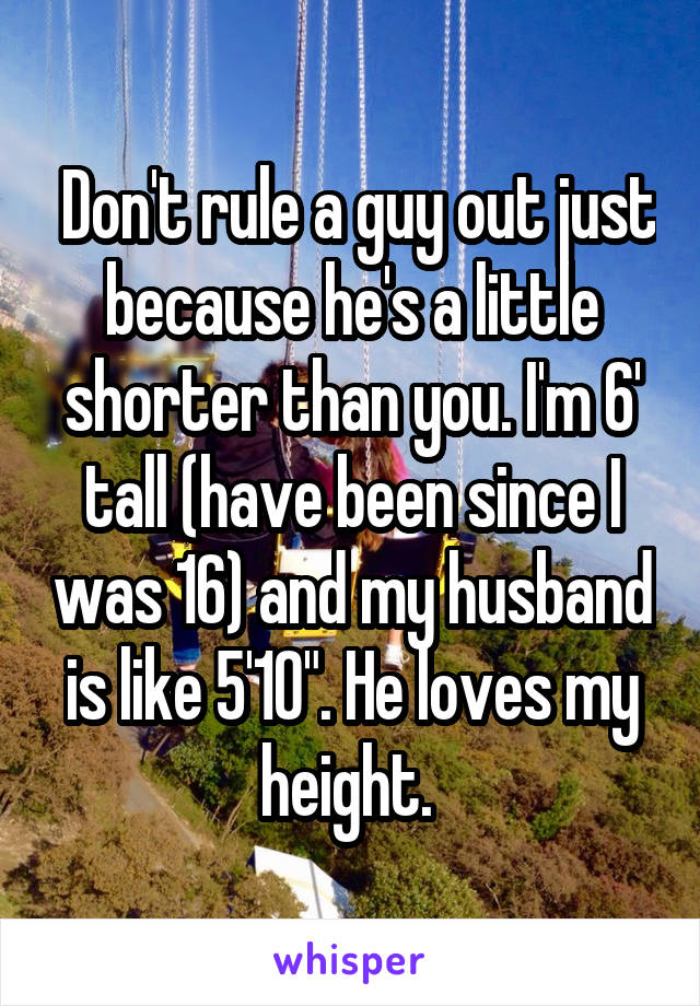  Don't rule a guy out just because he's a little shorter than you. I'm 6' tall (have been since I was 16) and my husband is like 5'10". He loves my height. 