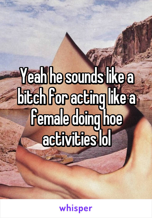 Yeah he sounds like a bitch for acting like a female doing hoe activities lol