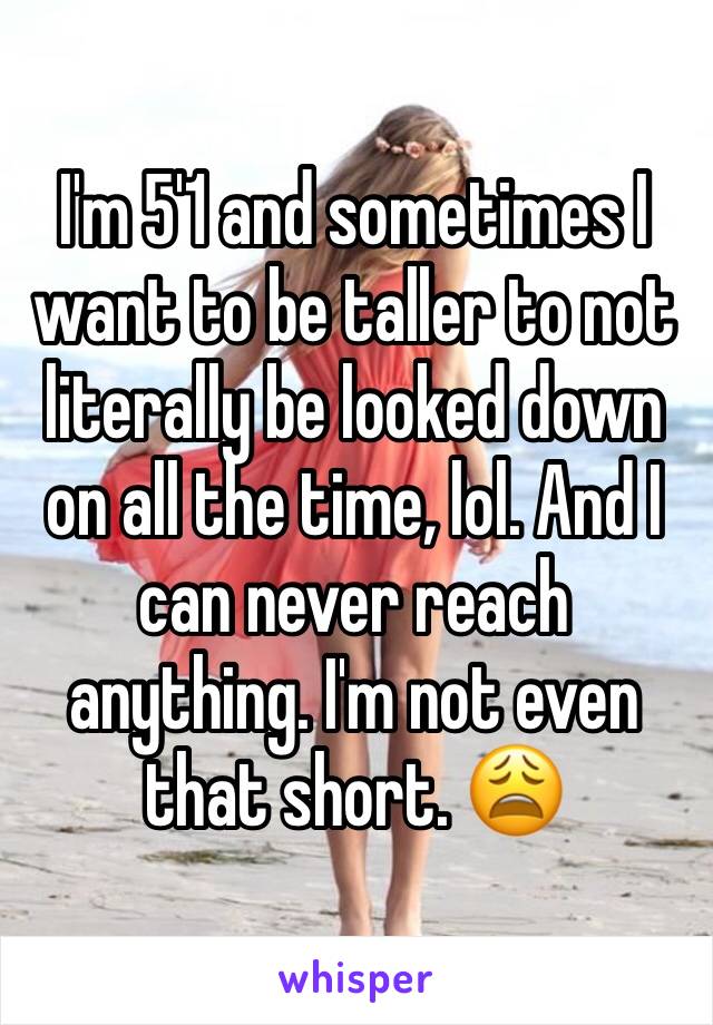 I'm 5'1 and sometimes I want to be taller to not literally be looked down on all the time, lol. And I can never reach anything. I'm not even that short. 😩