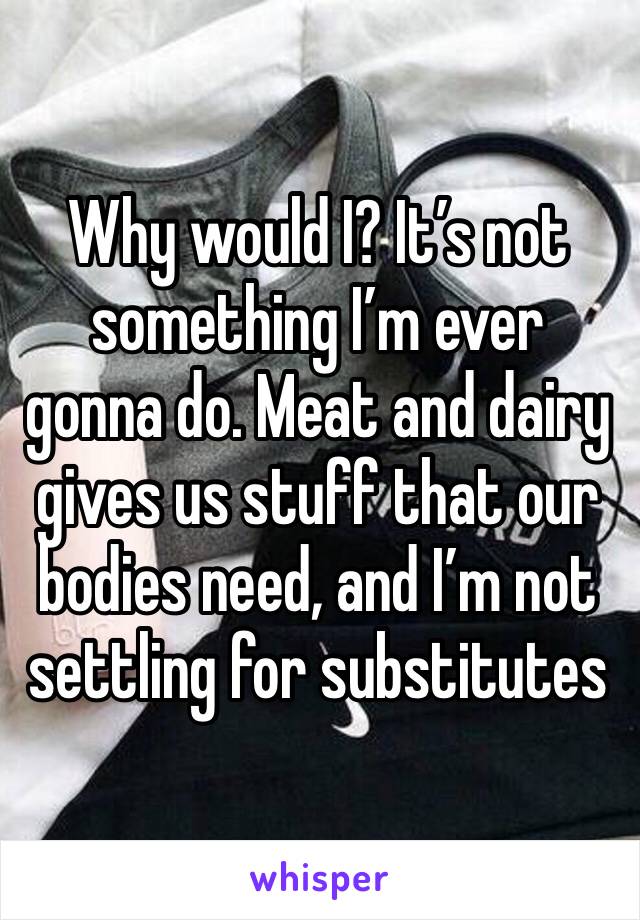 Why would I? It’s not something I’m ever gonna do. Meat and dairy gives us stuff that our bodies need, and I’m not settling for substitutes