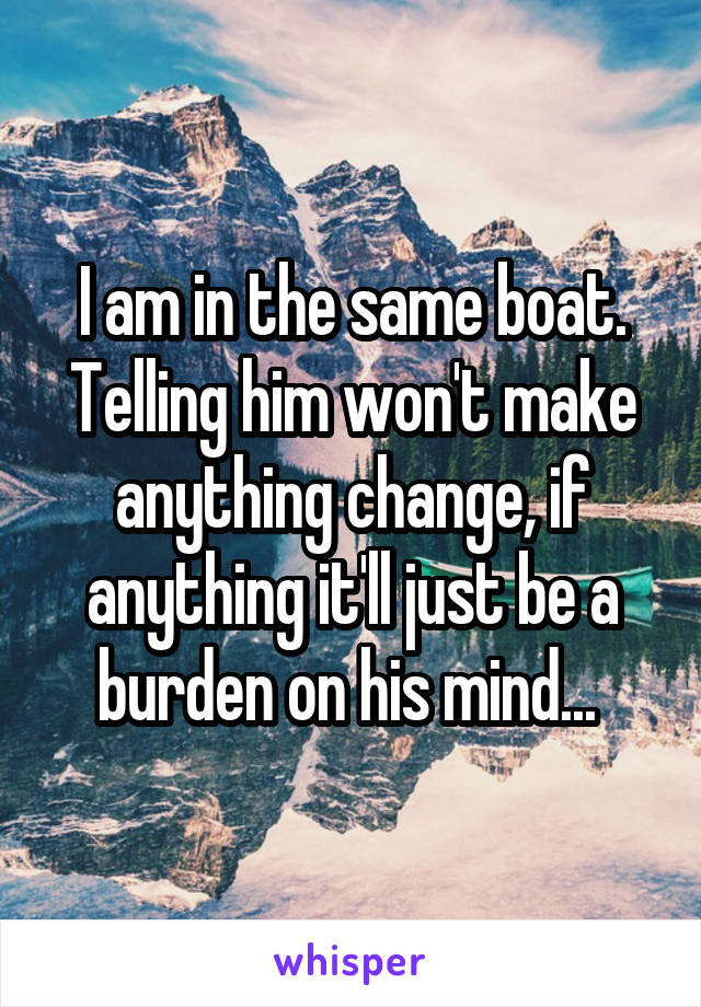 I am in the same boat. Telling him won't make anything change, if anything it'll just be a burden on his mind... 