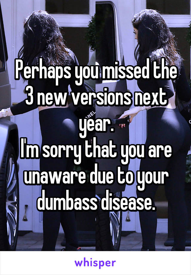 Perhaps you missed the 3 new versions next year.
I'm sorry that you are unaware due to your dumbass disease.