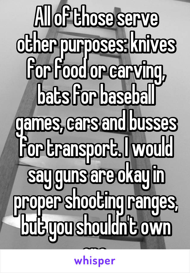 All of those serve other purposes: knives for food or carving, bats for baseball games, cars and busses for transport. I would say guns are okay in proper shooting ranges, but you shouldn't own one.