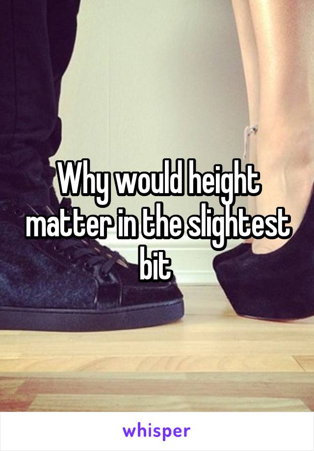 Why would height matter in the slightest bit 