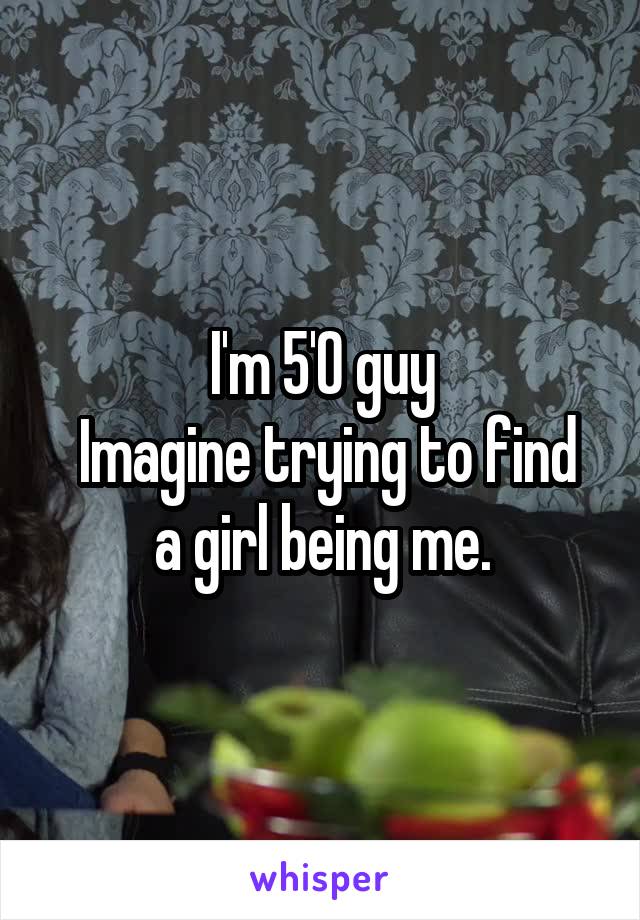 I'm 5'0 guy
 Imagine trying to find a girl being me.