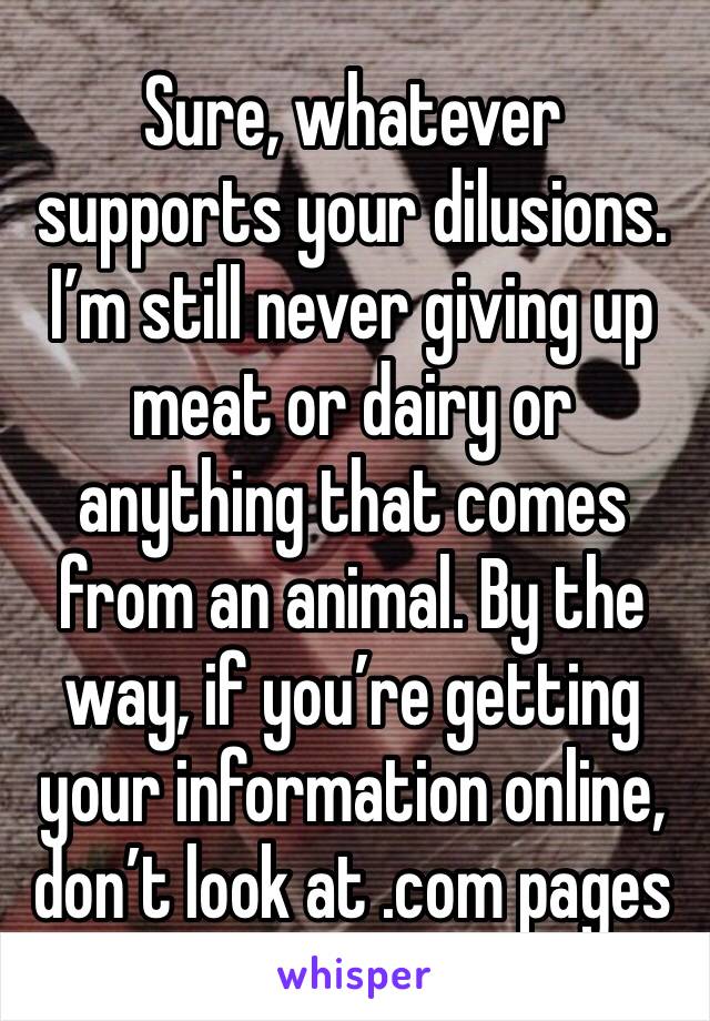 Sure, whatever supports your dilusions. I’m still never giving up meat or dairy or anything that comes from an animal. By the way, if you’re getting your information online, don’t look at .com pages