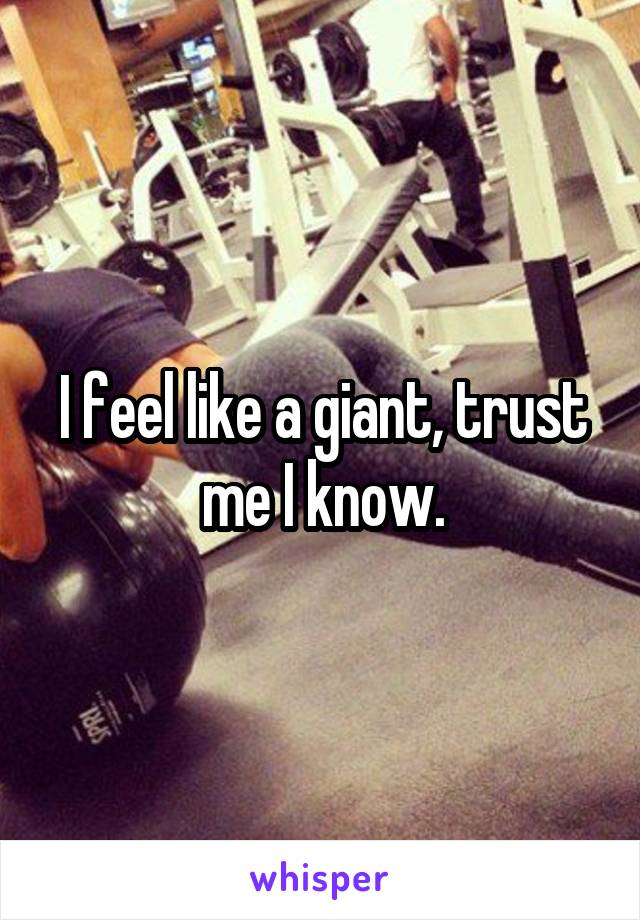 I feel like a giant, trust
me I know.