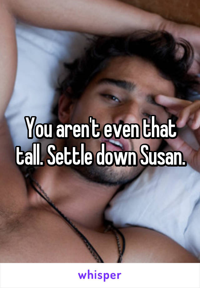 You aren't even that tall. Settle down Susan.