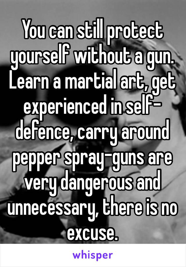 You can still protect yourself without a gun. Learn a martial art, get experienced in self-defence, carry around pepper spray–guns are very dangerous and unnecessary, there is no excuse.