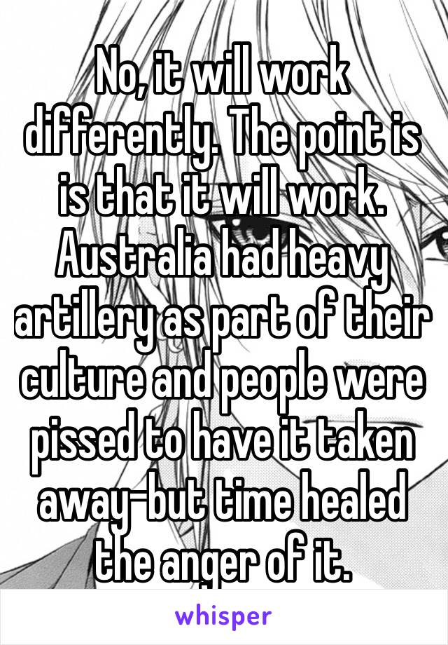 No, it will work differently. The point is is that it will work. Australia had heavy artillery as part of their culture and people were pissed to have it taken away–but time healed the anger of it.