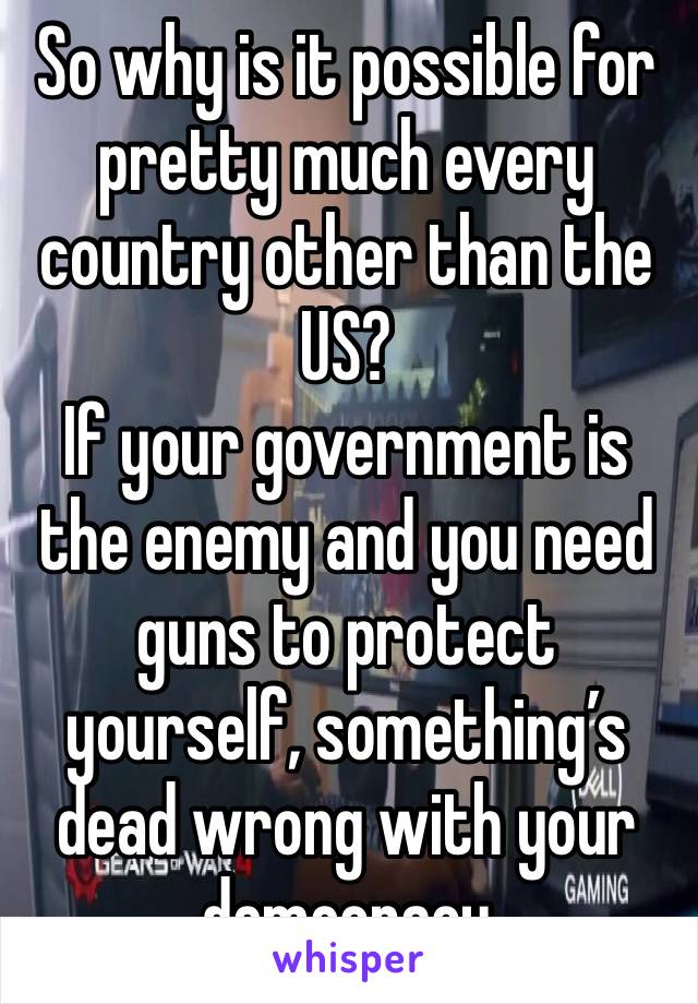 So why is it possible for pretty much every country other than the US?
If your government is the enemy and you need guns to protect yourself, something’s dead wrong with your democracy 