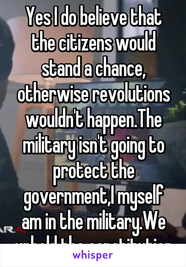 Yes I do believe that the citizens would stand a chance, otherwise revolutions wouldn't happen.The military isn't going to protect the government,I myself am in the military.We uphold the constitution