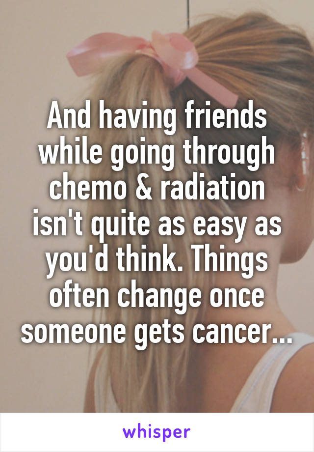 And having friends while going through chemo & radiation isn't quite as easy as you'd think. Things often change once someone gets cancer...