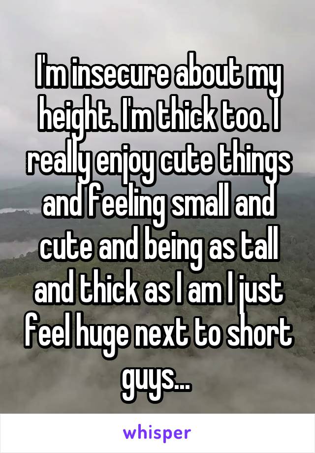 I'm insecure about my height. I'm thick too. I really enjoy cute things and feeling small and cute and being as tall and thick as I am I just feel huge next to short guys... 