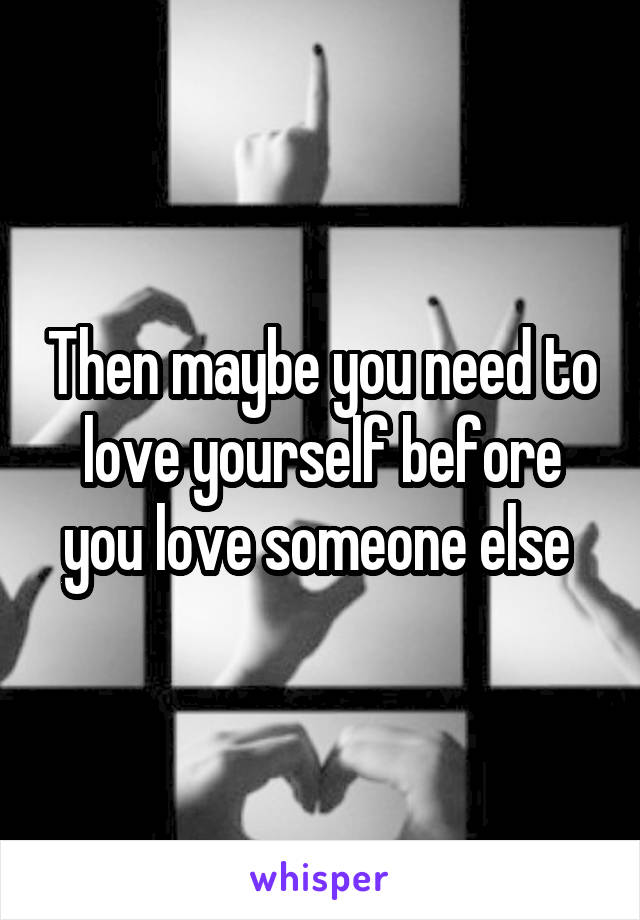 Then maybe you need to love yourself before you love someone else 