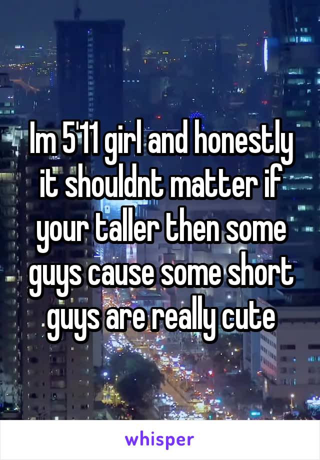 Im 5'11 girl and honestly it shouldnt matter if your taller then some guys cause some short guys are really cute