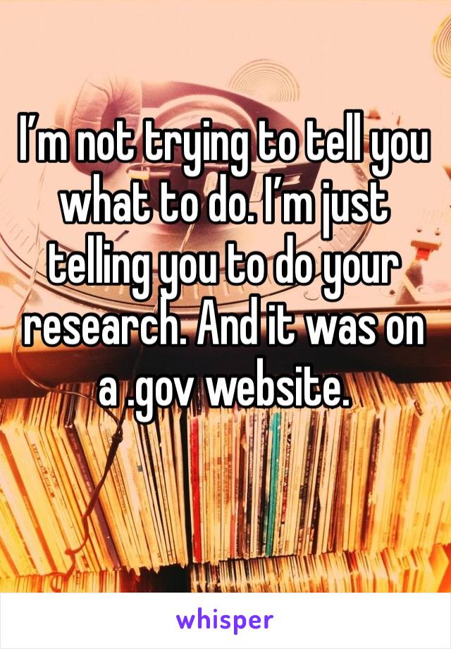 I’m not trying to tell you what to do. I’m just telling you to do your research. And it was on a .gov website. 