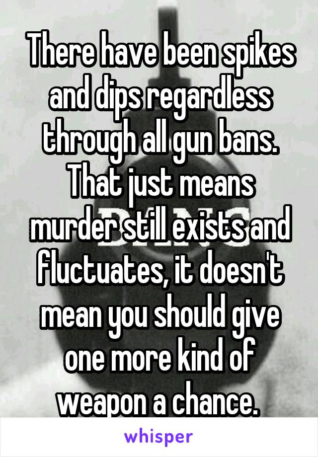 There have been spikes and dips regardless through all gun bans. That just means murder still exists and fluctuates, it doesn't mean you should give one more kind of weapon a chance. 