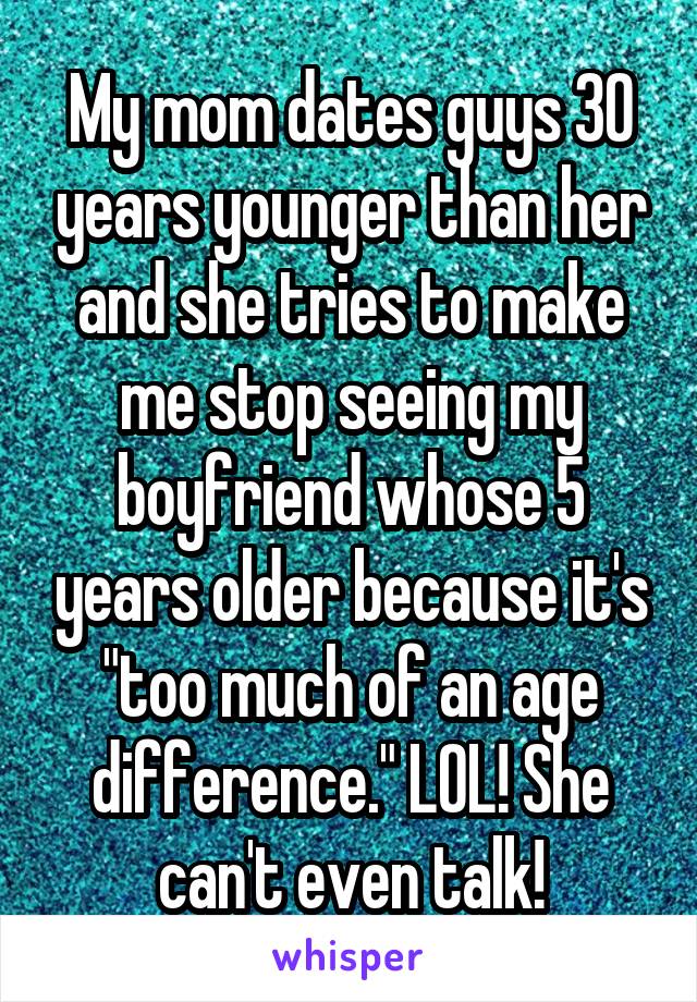 My mom dates guys 30 years younger than her and she tries to make me stop seeing my boyfriend whose 5 years older because it's "too much of an age difference." LOL! She can't even talk!