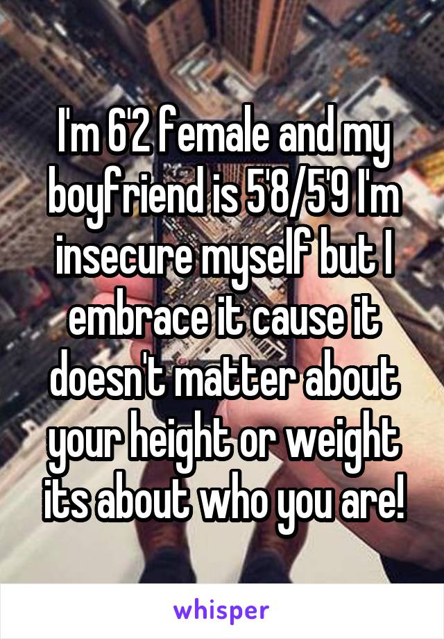 I'm 6'2 female and my boyfriend is 5'8/5'9 I'm insecure myself but I embrace it cause it doesn't matter about your height or weight its about who you are!